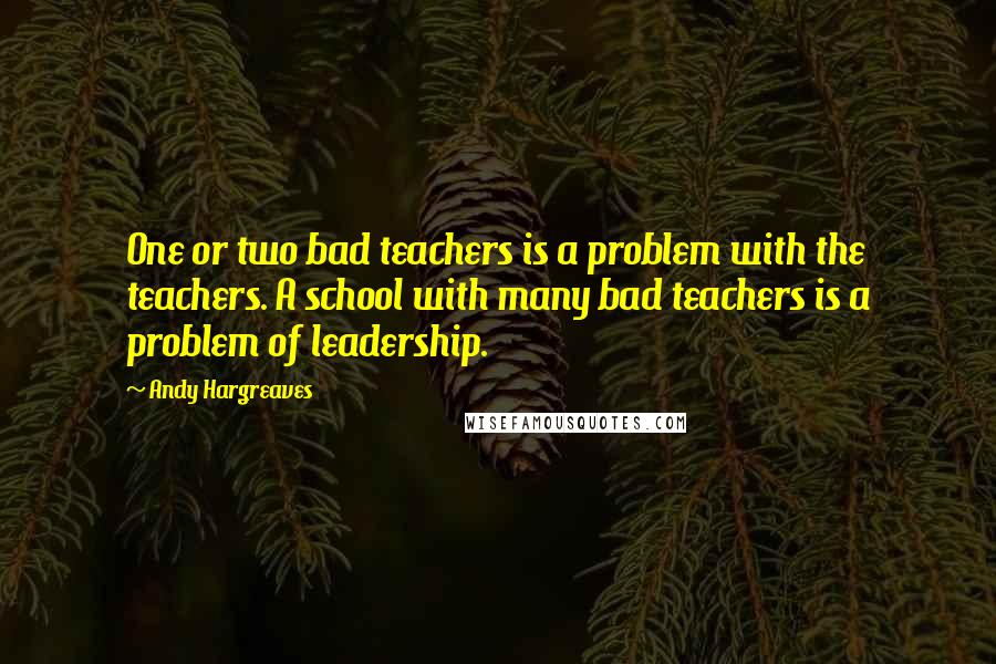 Andy Hargreaves Quotes: One or two bad teachers is a problem with the teachers. A school with many bad teachers is a problem of leadership.