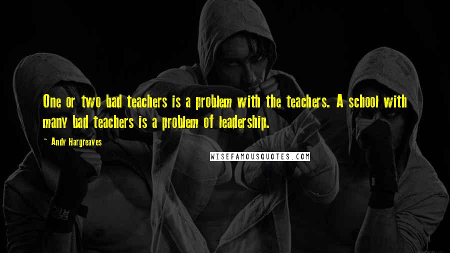 Andy Hargreaves Quotes: One or two bad teachers is a problem with the teachers. A school with many bad teachers is a problem of leadership.