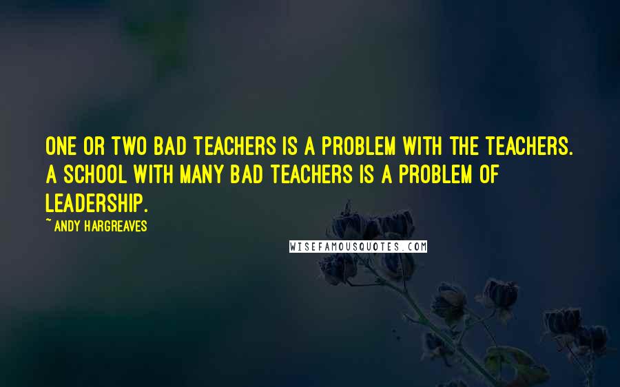 Andy Hargreaves Quotes: One or two bad teachers is a problem with the teachers. A school with many bad teachers is a problem of leadership.