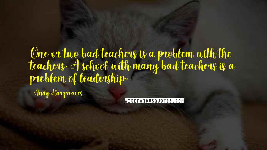 Andy Hargreaves Quotes: One or two bad teachers is a problem with the teachers. A school with many bad teachers is a problem of leadership.