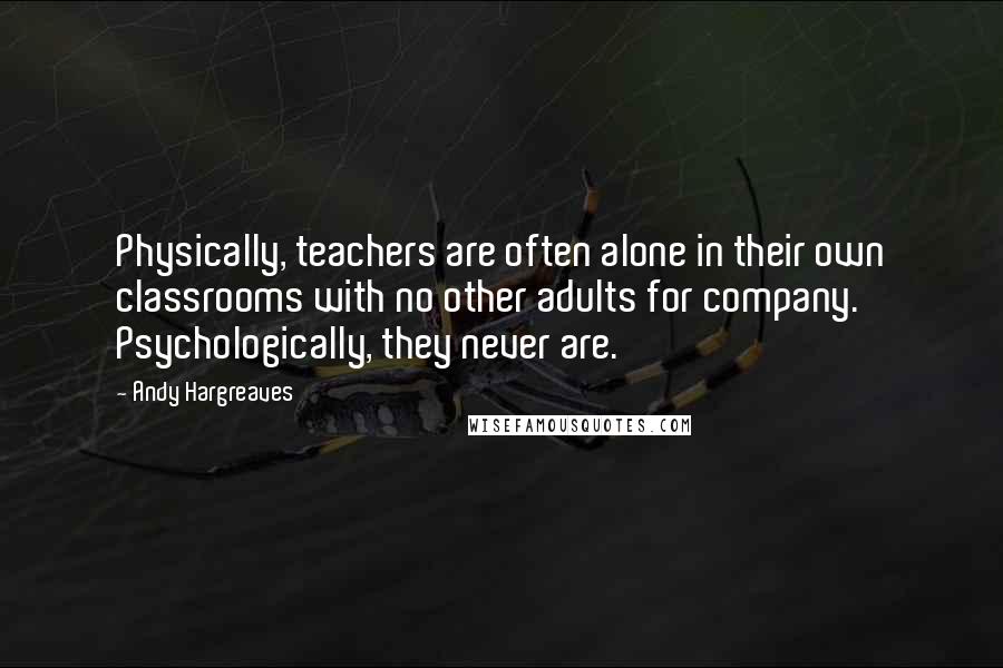 Andy Hargreaves Quotes: Physically, teachers are often alone in their own classrooms with no other adults for company. Psychologically, they never are.