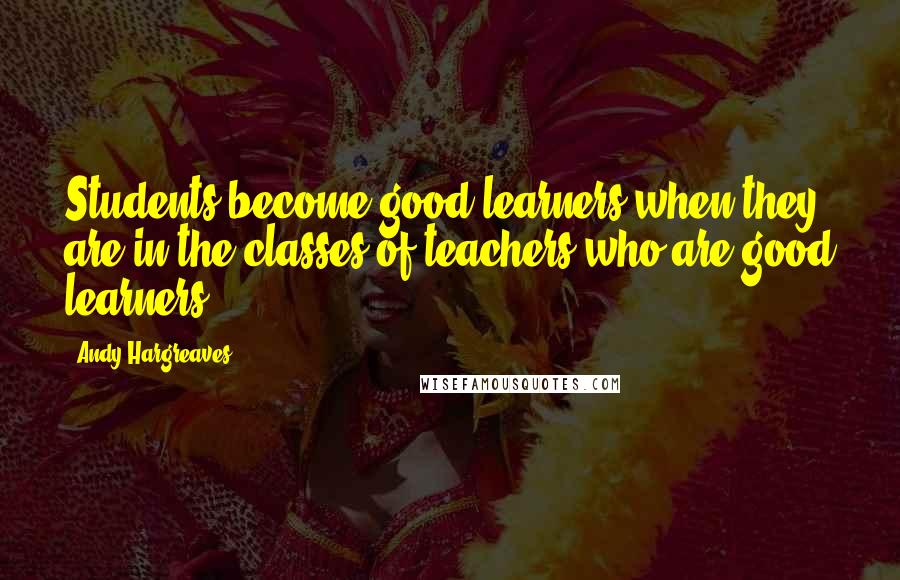 Andy Hargreaves Quotes: Students become good learners when they are in the classes of teachers who are good learners.