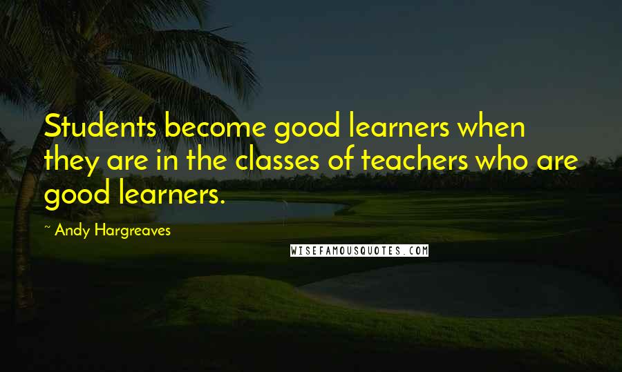 Andy Hargreaves Quotes: Students become good learners when they are in the classes of teachers who are good learners.