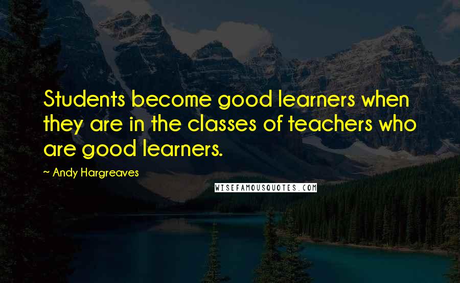 Andy Hargreaves Quotes: Students become good learners when they are in the classes of teachers who are good learners.