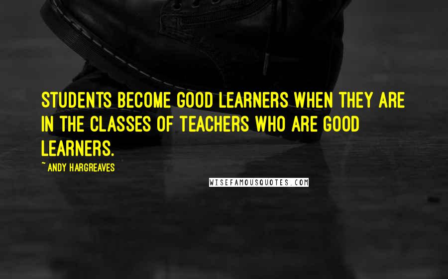 Andy Hargreaves Quotes: Students become good learners when they are in the classes of teachers who are good learners.