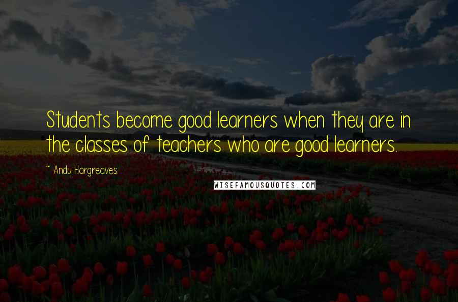 Andy Hargreaves Quotes: Students become good learners when they are in the classes of teachers who are good learners.