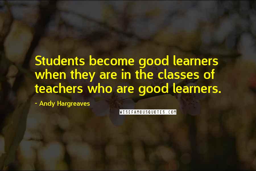 Andy Hargreaves Quotes: Students become good learners when they are in the classes of teachers who are good learners.