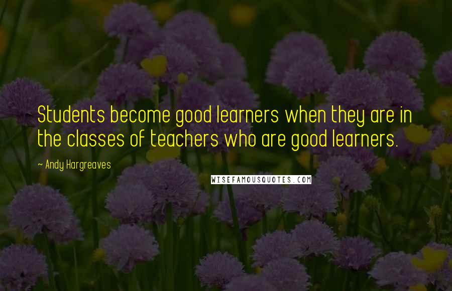 Andy Hargreaves Quotes: Students become good learners when they are in the classes of teachers who are good learners.
