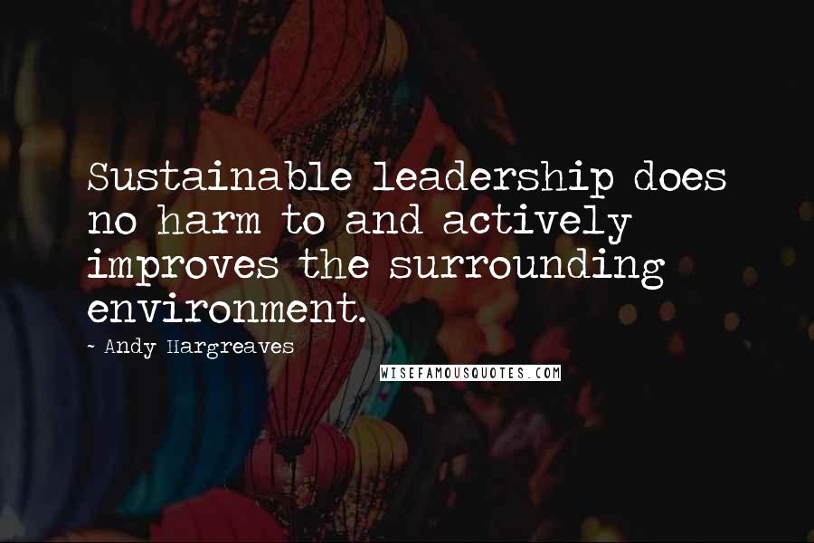 Andy Hargreaves Quotes: Sustainable leadership does no harm to and actively improves the surrounding environment.