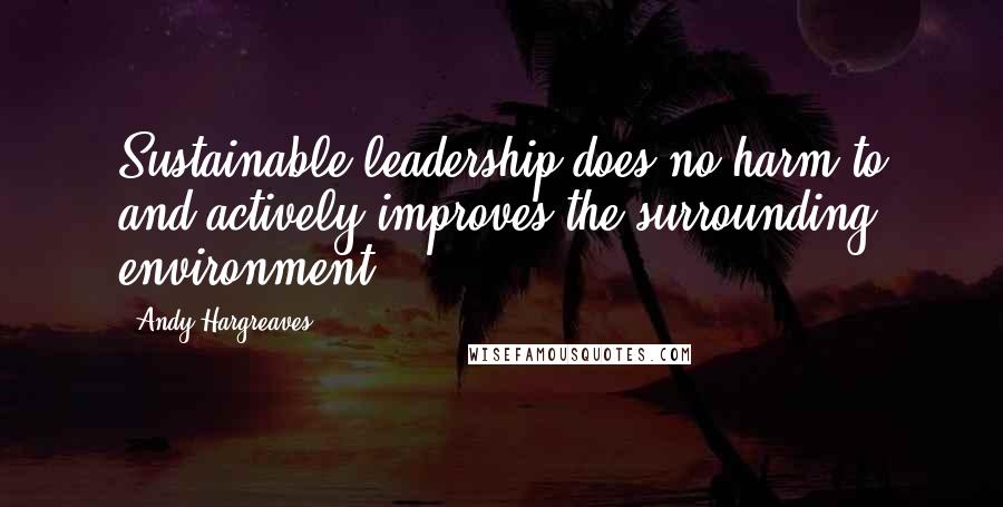 Andy Hargreaves Quotes: Sustainable leadership does no harm to and actively improves the surrounding environment.