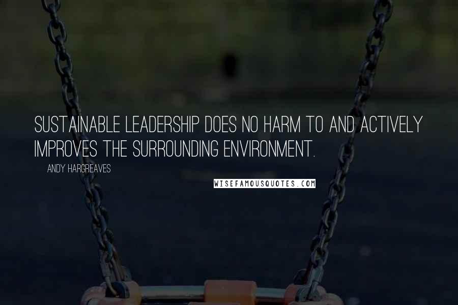 Andy Hargreaves Quotes: Sustainable leadership does no harm to and actively improves the surrounding environment.