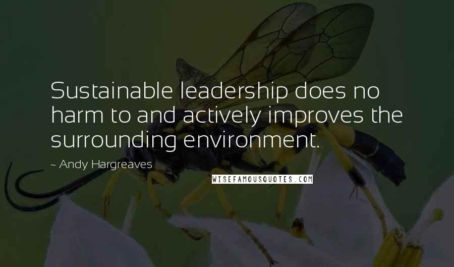 Andy Hargreaves Quotes: Sustainable leadership does no harm to and actively improves the surrounding environment.