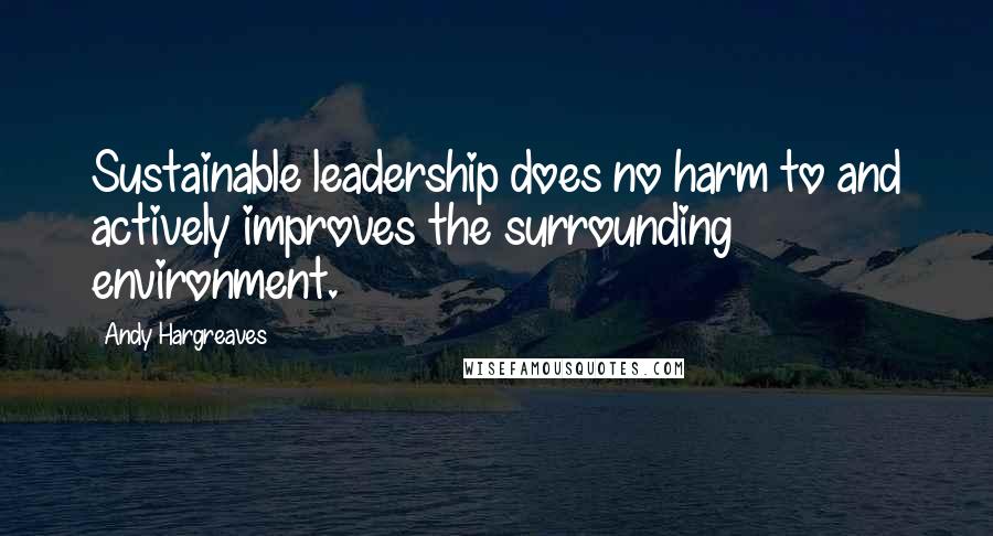 Andy Hargreaves Quotes: Sustainable leadership does no harm to and actively improves the surrounding environment.