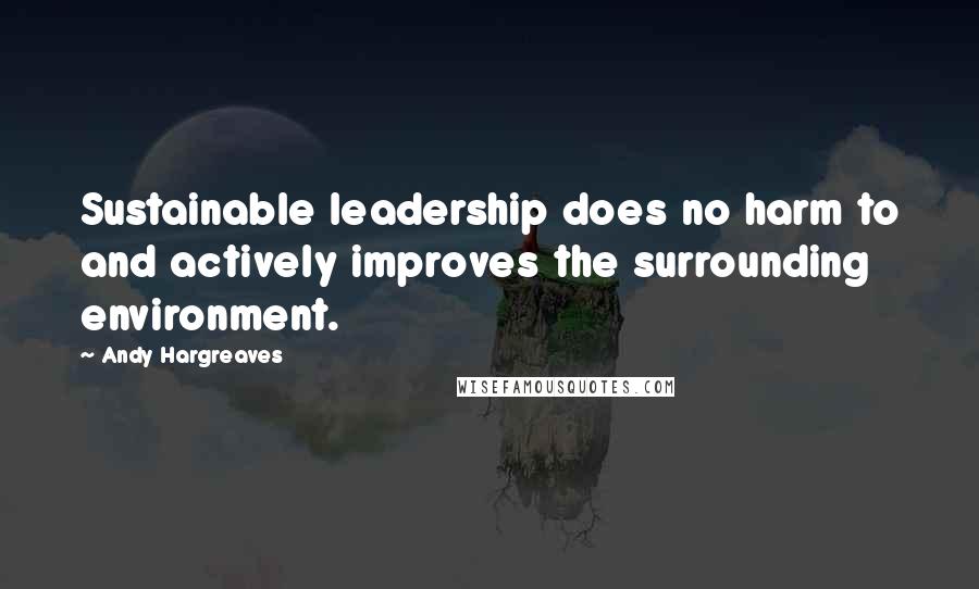 Andy Hargreaves Quotes: Sustainable leadership does no harm to and actively improves the surrounding environment.