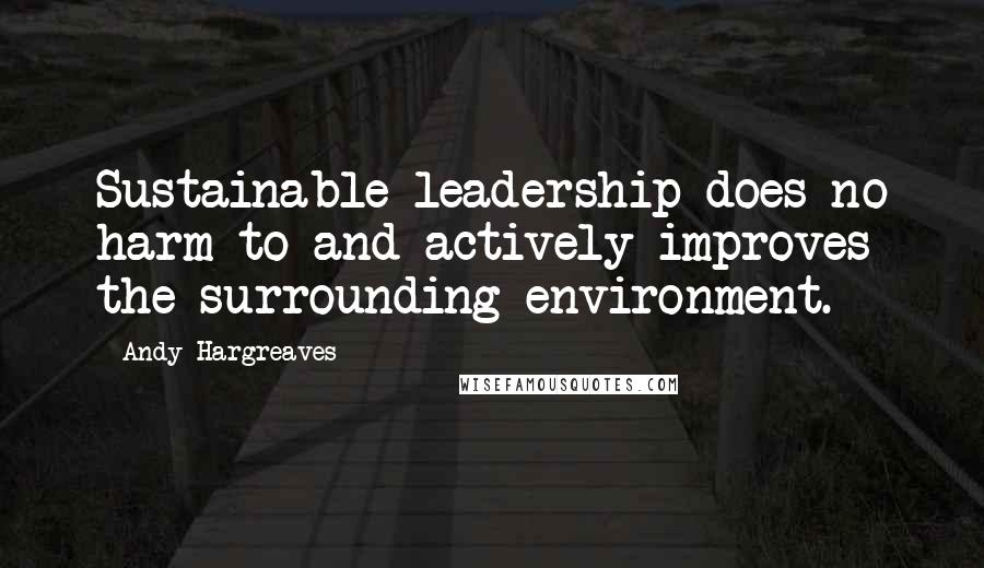 Andy Hargreaves Quotes: Sustainable leadership does no harm to and actively improves the surrounding environment.