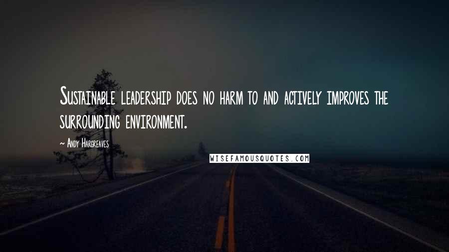 Andy Hargreaves Quotes: Sustainable leadership does no harm to and actively improves the surrounding environment.