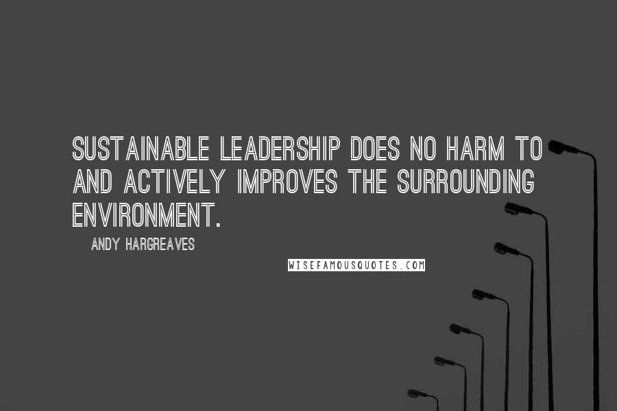 Andy Hargreaves Quotes: Sustainable leadership does no harm to and actively improves the surrounding environment.