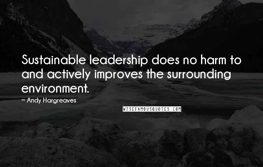 Andy Hargreaves Quotes: Sustainable leadership does no harm to and actively improves the surrounding environment.