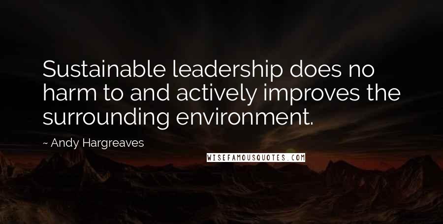 Andy Hargreaves Quotes: Sustainable leadership does no harm to and actively improves the surrounding environment.