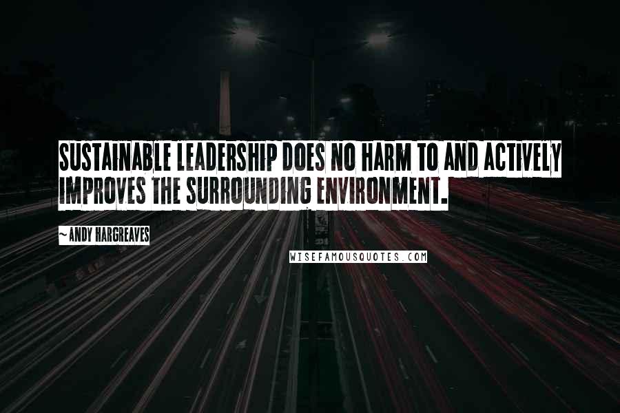 Andy Hargreaves Quotes: Sustainable leadership does no harm to and actively improves the surrounding environment.