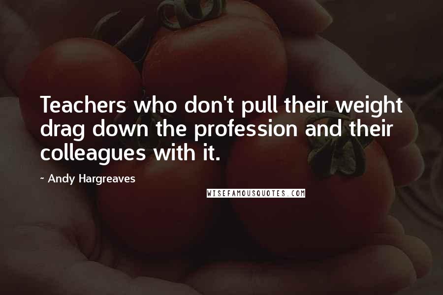 Andy Hargreaves Quotes: Teachers who don't pull their weight drag down the profession and their colleagues with it.