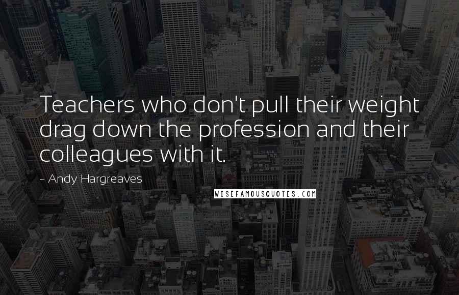Andy Hargreaves Quotes: Teachers who don't pull their weight drag down the profession and their colleagues with it.
