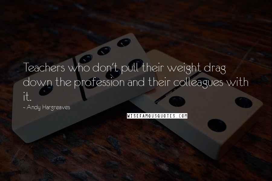 Andy Hargreaves Quotes: Teachers who don't pull their weight drag down the profession and their colleagues with it.