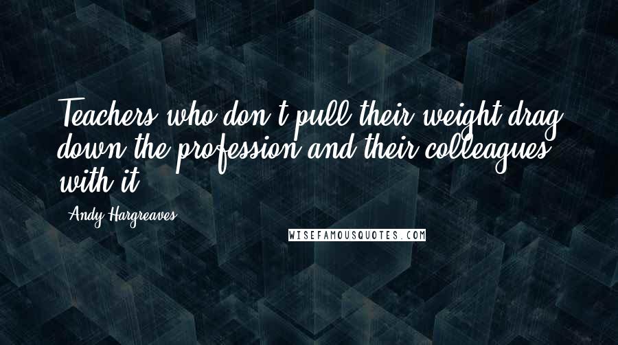 Andy Hargreaves Quotes: Teachers who don't pull their weight drag down the profession and their colleagues with it.