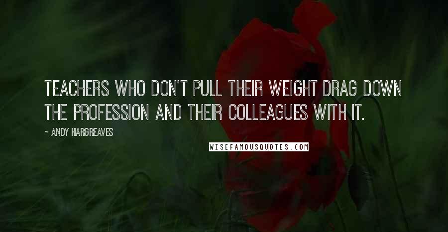 Andy Hargreaves Quotes: Teachers who don't pull their weight drag down the profession and their colleagues with it.