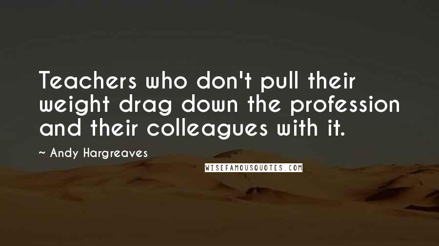Andy Hargreaves Quotes: Teachers who don't pull their weight drag down the profession and their colleagues with it.