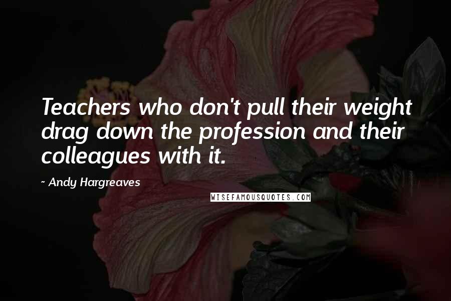 Andy Hargreaves Quotes: Teachers who don't pull their weight drag down the profession and their colleagues with it.