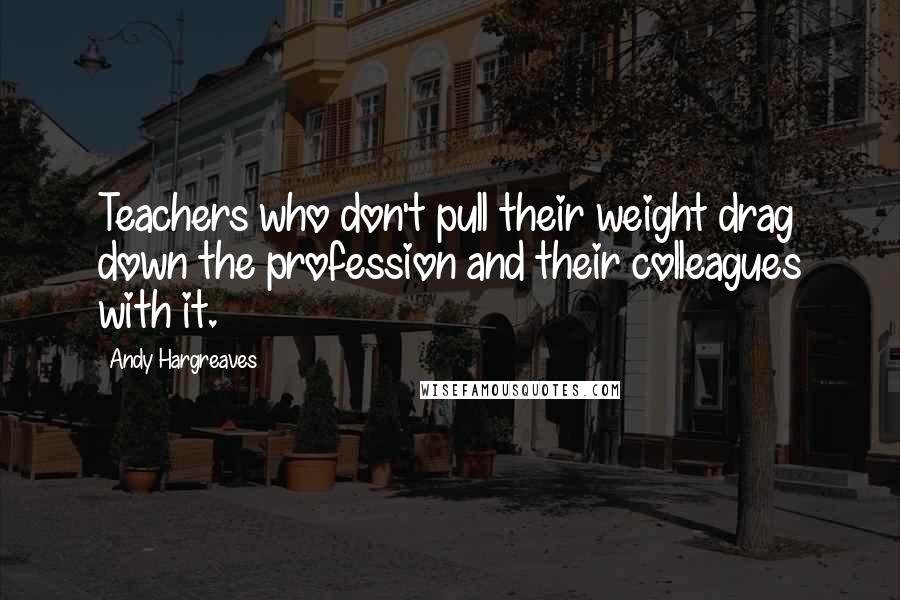 Andy Hargreaves Quotes: Teachers who don't pull their weight drag down the profession and their colleagues with it.