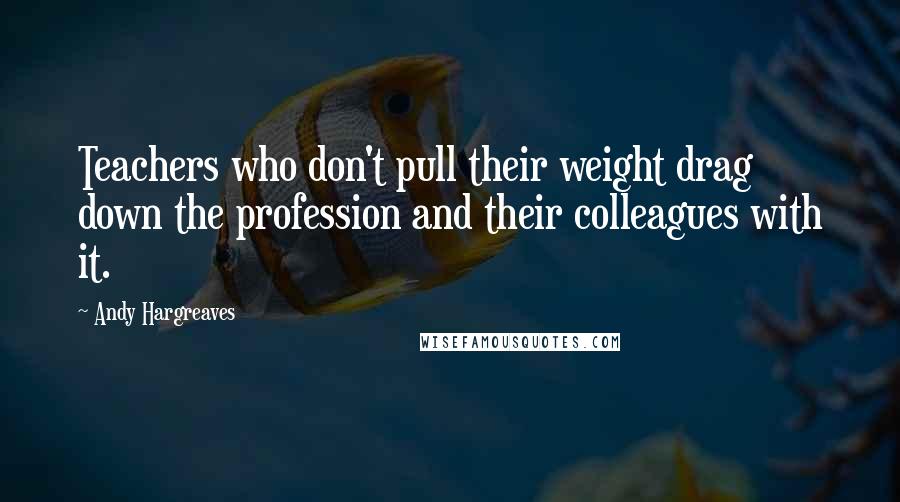 Andy Hargreaves Quotes: Teachers who don't pull their weight drag down the profession and their colleagues with it.