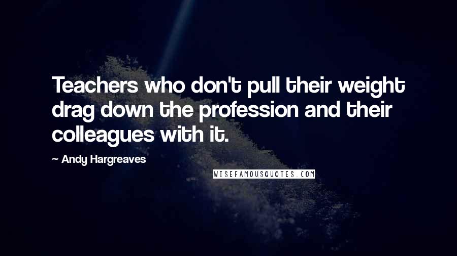 Andy Hargreaves Quotes: Teachers who don't pull their weight drag down the profession and their colleagues with it.