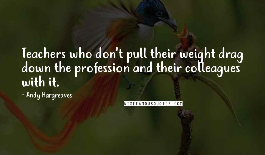 Andy Hargreaves Quotes: Teachers who don't pull their weight drag down the profession and their colleagues with it.
