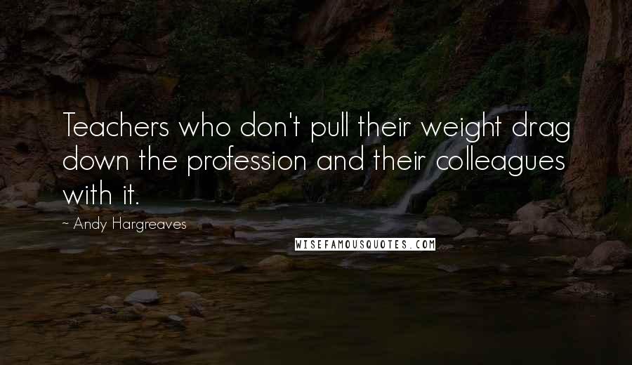Andy Hargreaves Quotes: Teachers who don't pull their weight drag down the profession and their colleagues with it.