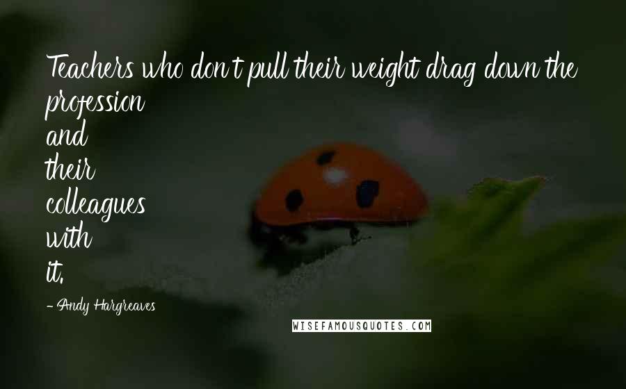 Andy Hargreaves Quotes: Teachers who don't pull their weight drag down the profession and their colleagues with it.
