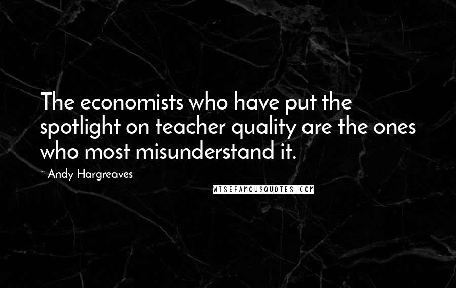 Andy Hargreaves Quotes: The economists who have put the spotlight on teacher quality are the ones who most misunderstand it.