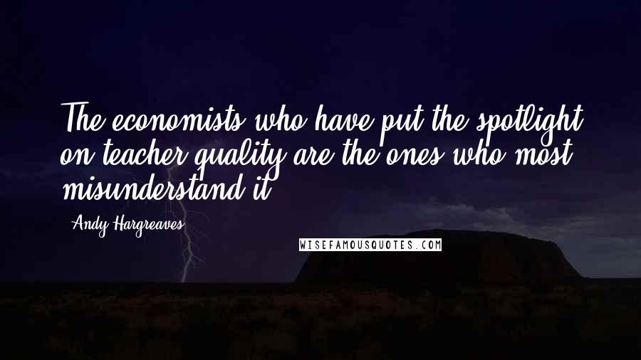 Andy Hargreaves Quotes: The economists who have put the spotlight on teacher quality are the ones who most misunderstand it.