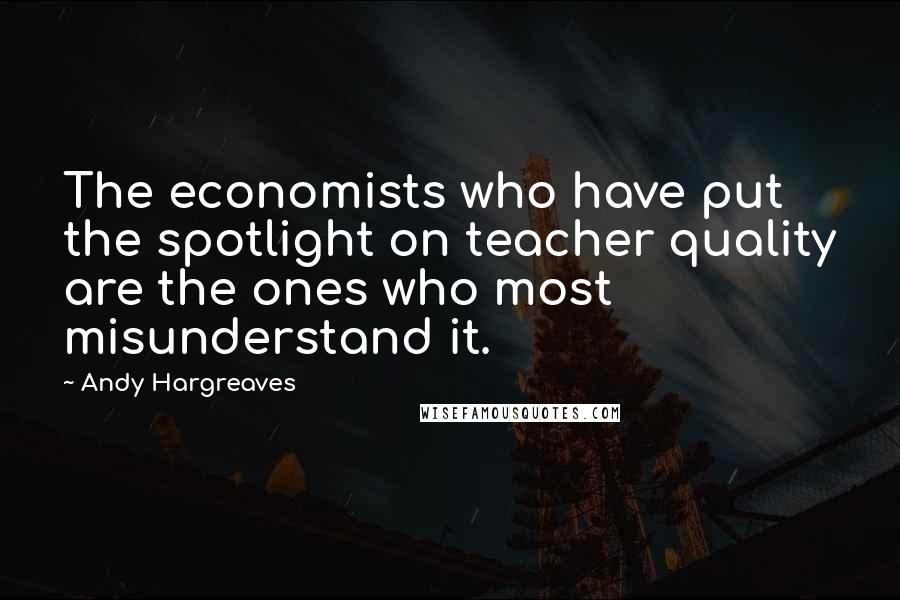 Andy Hargreaves Quotes: The economists who have put the spotlight on teacher quality are the ones who most misunderstand it.