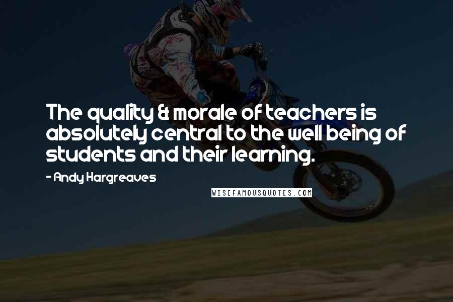 Andy Hargreaves Quotes: The quality & morale of teachers is absolutely central to the well being of students and their learning.