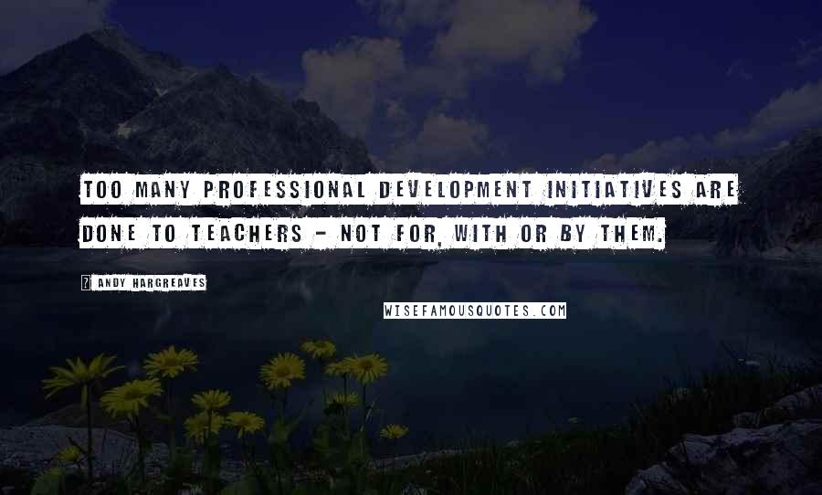 Andy Hargreaves Quotes: Too many professional development initiatives are done to teachers - not for, with or by them.