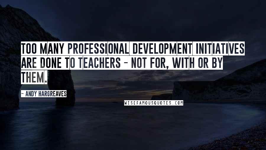 Andy Hargreaves Quotes: Too many professional development initiatives are done to teachers - not for, with or by them.