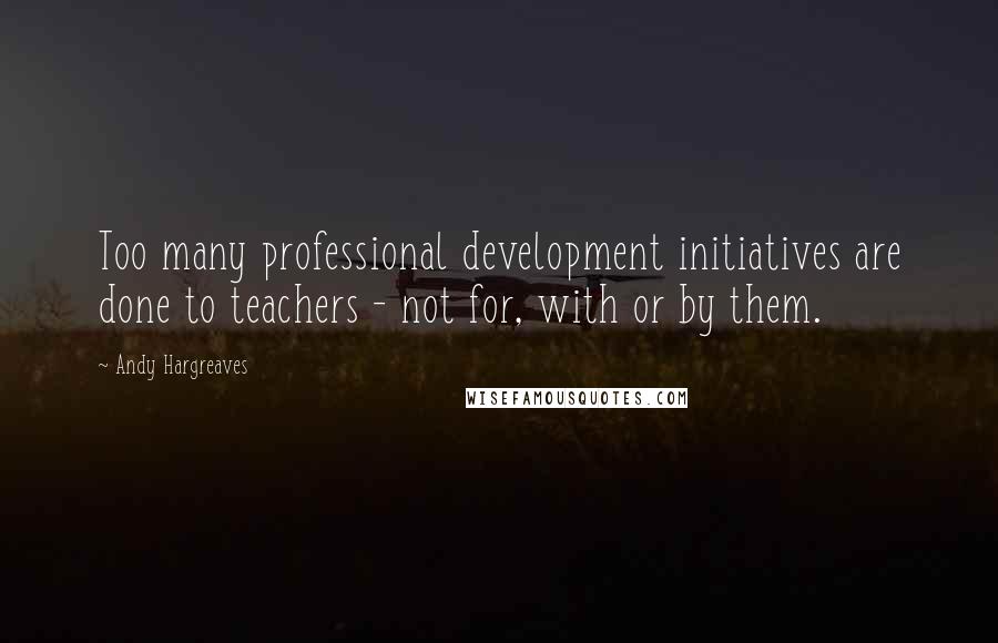 Andy Hargreaves Quotes: Too many professional development initiatives are done to teachers - not for, with or by them.