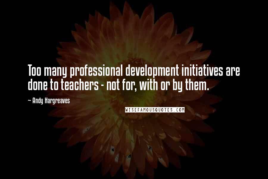 Andy Hargreaves Quotes: Too many professional development initiatives are done to teachers - not for, with or by them.