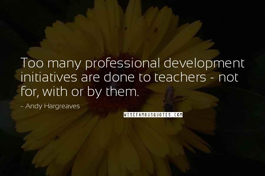 Andy Hargreaves Quotes: Too many professional development initiatives are done to teachers - not for, with or by them.