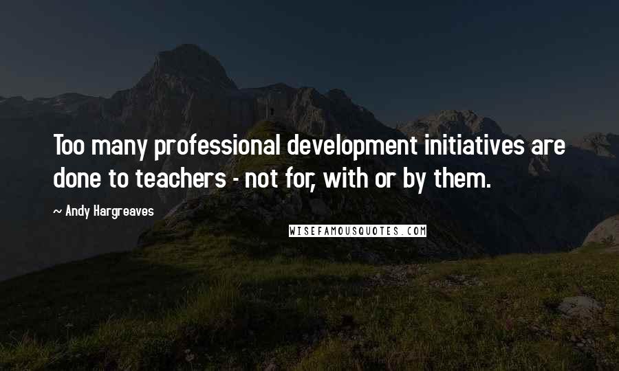 Andy Hargreaves Quotes: Too many professional development initiatives are done to teachers - not for, with or by them.