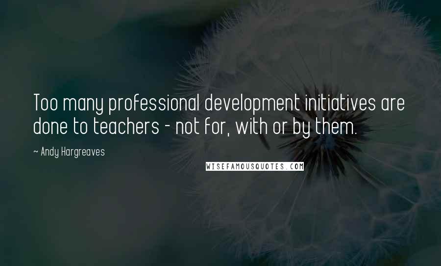 Andy Hargreaves Quotes: Too many professional development initiatives are done to teachers - not for, with or by them.