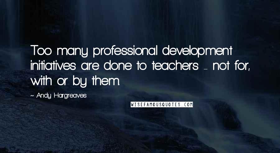 Andy Hargreaves Quotes: Too many professional development initiatives are done to teachers - not for, with or by them.