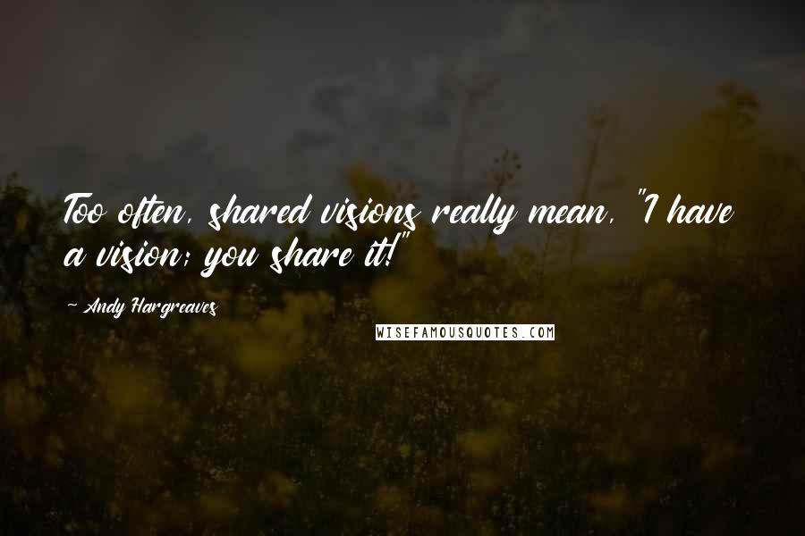 Andy Hargreaves Quotes: Too often, shared visions really mean, "I have a vision; you share it!"
